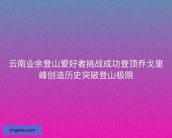 云南业余登山爱好者挑战成功登顶乔戈里峰创造历史突破登山极限 云南业余登山爱好者挑战成功登顶乔戈里峰创造历史突破登山极限
