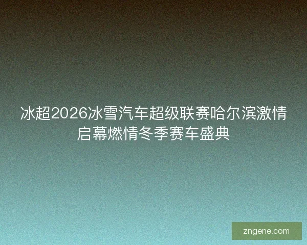 冰超2026冰雪汽车超级联赛哈尔滨激情启幕燃情冬季赛车盛典