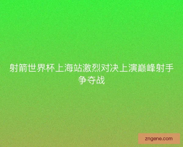 射箭世界杯上海站激烈对决上演巅峰射手争夺战