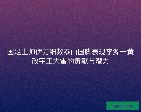 国足主帅伊万细数泰山国脚表现李源一黄政宇王大雷的贡献与潜力 国足主帅伊万细数泰山国脚表现李源一黄政宇王大雷的贡献与潜力