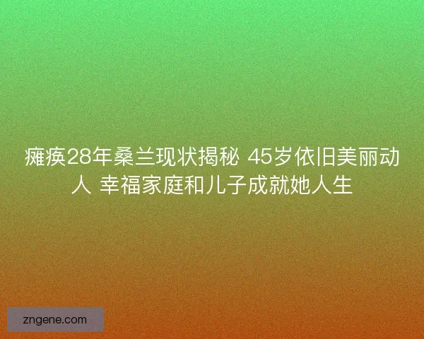 瘫痪28年桑兰现状揭秘 45岁依旧美丽动人 幸福家庭和儿子成就她人生