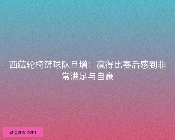 西藏轮椅篮球队旦增：赢得比赛后感到非常满足与自豪