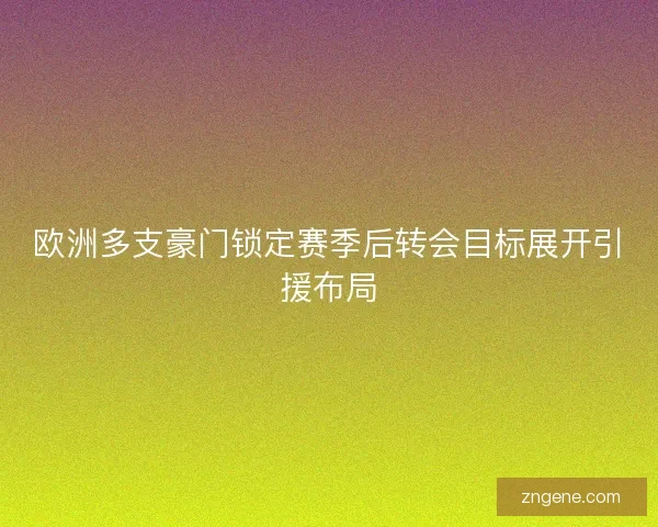 欧洲多支豪门锁定赛季后转会目标展开引援布局 欧洲多支豪门锁定赛季后转会目标展开引援布局