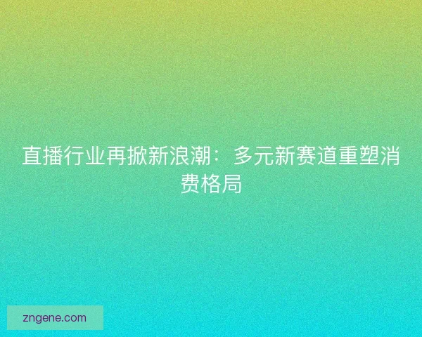 直播行业再掀新浪潮：多元新赛道重塑消费格局