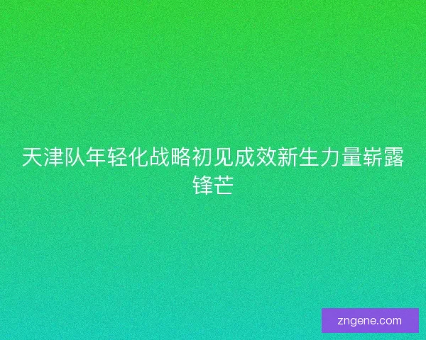 天津队年轻化战略初见成效新生力量崭露锋芒 天津队年轻化战略初见成效新生力量崭露锋芒