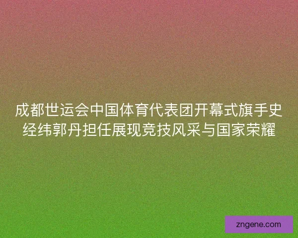 成都世运会中国体育代表团开幕式旗手史经纬郭丹担任展现竞技风采与国家荣耀