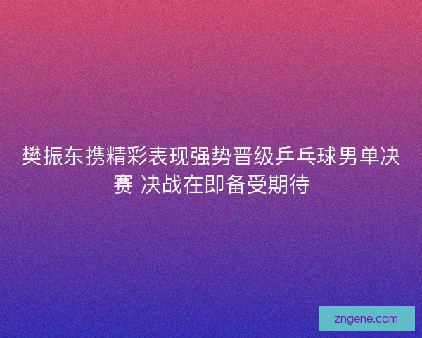 樊振东携精彩表现强势晋级乒乓球男单决赛 决战在即备受期待
