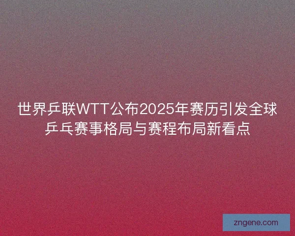 世界乒联WTT公布2025年赛历引发全球乒乓赛事格局与赛程布局新看点