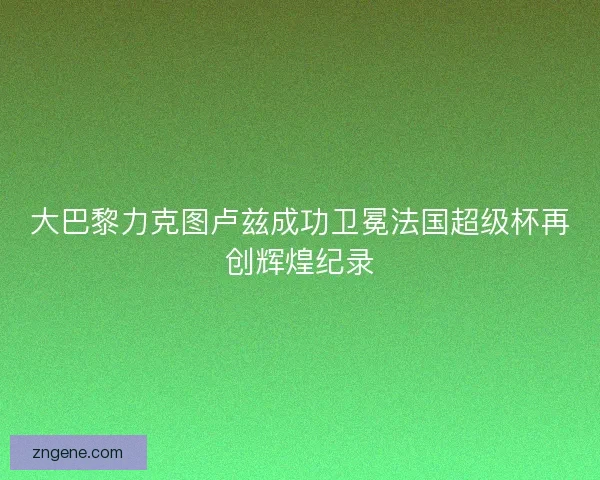 大巴黎力克图卢兹成功卫冕法国超级杯再创辉煌纪录